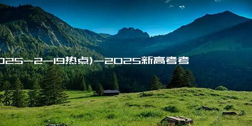 (2025-2-19热点)-2025新高考考试时间安排 最新各科目考试时间一览表